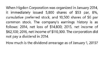 When Higdon Corporation was organized in January 2014,
it immediately issued 5,800 shares of $53 par, 8%,
cumulative preferred stock, and 10,500 shares of $6 par
common stock. The company's earnings history is as
follows: 2014, net loss of $14,800; 2015, net income of
$62,100; 2016, net income of $110,300. The corporation did
not pay a dividend in 2014.
How much is the dividend arrearage as of January 1, 2015?