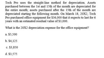 Tech Pro uses the straight-line method for depreciation. Assets
purchased between the 1st and 15th of the month are depreciated for
the entire month; assets purchased after the 15th of the month are
depreciated starting the following month. On March 18, 20X2, Tech
Pro purchased office equipment for $36,000 that it expects to last for 6
years with an estimated residual value of $3,000.
What is the 20X2 depreciation expense for the office equipment?
a. $5,500
b. $4,125
c. $3,850
d. $3,575