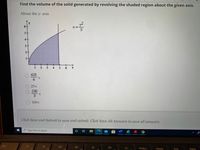 **Educational Transcription: Calculating the Volume of a Solid of Revolution**

**Problem Statement:**
Find the volume of the solid generated by revolving the shaded region about the given axis.

**Details:**
- **Equation:** \( x = \frac{y^2}{5} \)
- **Axis of Revolution:** About the y-axis

**Graph Description:**
- The graph displays a shaded region bounded by the curve \( x = \frac{y^2}{5} \), the y-axis, and horizontal lines at \( y = 1 \) and \( y = 6 \).
- The region is a section of the xy-plane that resembles a parabolic shape extending from \( y = 1 \) to \( y = 6 \).

**Volume Calculation Options:**
1. \( \frac{625}{6} \pi \)
2. \( 25\pi \)
3. \( \frac{250}{3} \pi \)
4. \( 100\pi \)

**Instructions:**
- Click "Save and Submit" to save and submit your answer.
- Click "Save All Answers" to save all your answers.

For an educational context, remember to understand the process of revolving a region to find the volume, using integration techniques such as the disk or washer methods, especially when dealing with functions in terms of \( y \).