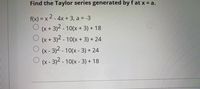 Find the Taylor series generated by f at x = a.
f(x) = x 2- 4x + 3, a = -3
(x + 3)2 - 10(x + 3) + 18
(x + 3)2 - 10(x + 3) + 24
(x- 3)2 -10(x- 3) + 24
O (x- 3)2 - 10(x - 3) + 18
