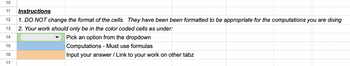 10
11 Instructions
12 1. DO NOT change the format of the cells. They have been been formatted to be appropriate for the computations you are doing
2. Your work should only be in the color coded cells as under:
13
14
Pick an option from the dropdown
15
Computations - Must use formulas
16
Input your answer / Link to your work on other tabz
17