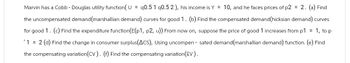 Marvin has a Cobb - Douglas utility function(U= 90.5 1 q0.5 2), his income is Y = 10, and he faces prices of p2 = 2. (a) Find
the uncompensated demand (marshallian demand) curves for good 1. (b) Find the compensated demand (hicksian demand) curves
for good 1. (c) Find the expenditure function(E(p1, p2, u)) From now on, suppose the price of good 1 increases from p1 = 1, to p
'1 = 2 (d) Find the change in consumer surplus(ACS), Using uncompensated demand (marshallian demand) function. (e) Find
the compensating variation (CV). (f) Find the compensating variation (EV).