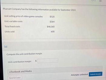 Pharoah Company has the following information available for September 2022.
Unit selling price of video game consoles
Unit variable costs
Total fixed costs
Units sold
(a)
Compute the unit contribution margin.
Unit contribution margin
eTextbook and Media
Save for Later
$
$520
$364
$48,360
600
Attempts: unlimited
7
!!
Submit Answer