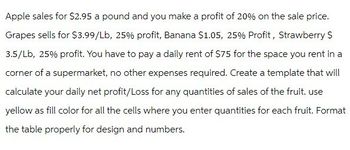 Apple sales for $2.95 a pound and you make a profit of 20% on the sale price.
Grapes sells for $3.99/Lb, 25% profit, Banana $1.05, 25% Profit, Strawberry S
3.5/Lb, 25% profit. You have to pay a daily rent of $75 for the space you rent in a
corner of a supermarket, no other expenses required. Create a template that will
calculate your daily net profit/Loss for any quantities of sales of the fruit. use
yellow as fill color for all the cells where you enter quantities for each fruit. Format
the table properly for design and numbers.