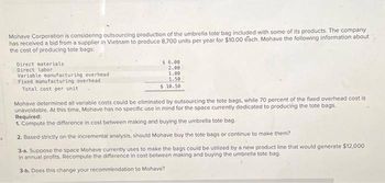 S
Mohave Corporation is considering outsourcing production of the umbrella tote bag included with some of its products. The company
has received a bid from a supplier in Vietnam to produce 8,700 units per year for $10.00 each, Mohave the following information about
the cost of producing tote bags:
Direct materials
Direct labor
Variable manufacturing overhead
Fixed manufacturing overhead
Total cost per unit
$ 6.00
2.00
1.00
1.50
$ 10.50
Mohave determined all variable costs could be eliminated by outsourcing the tote bags, while 70 percent of the fixed overhead cost is
unavoidable. At this time, Mohave has no specific use in mind for the space currently dedicated to producing the tote bags.
Required:
1. Compute the difference in cost between making and buying the umbrella tote bag.
2. Based strictly on the incremental analysis, should Mohave buy the tote bags or continue to make them?
3-a. Suppose the space Mohave currently uses to make the bags could be utilized by a new product line that would generate $12,000
in annual profits. Recompute the difference in cost between making and buying the umbrella tote bag.
3-b. Does this change your recommendation to Mohave?