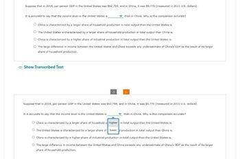 Suppose that in 2018, per-person GDP in the United States was $62,794, and in China, it was $9,770 (measured in 2011 U.S. dollars).
It is accurate to say that the income level in the United States is
China is characterized by a larger share of household production in total output than the United States is.
O The United States is characterized by a larger share of household production in total output than China is.
O China is characterized by a higher share of industrial production in total output than the United States is.
O The large difference in income between the United States and China exceeds any underestimate of China's GDP as the result of its larger
share of household production.
Show Transcribed Text
than in China. Why is this comparison accurate?
Suppose that in 2018, per-person GDP in the United States was $62,794, and in China, it was $9,770 (measured in 2011 U.S. dollars).
It is accurate to say that the income level in the United States is
O China is characterized by a larger share of household p
than in China. Why is this comparison accurate?
higher in total output than the United States is.
The United States is characterized by a larger share of lower d production in total output than China is.
O China is characterized by a higher share of industrial production in total output than the United States is.
O The large difference in income between the United States and China exceeds any underestimate of China's GDP as the result of its larger
share of household production.
