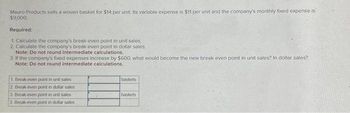 Mauro Products sells a woven basket for $14 per unit. Its variable expense is $11 per unit and the company's monthly fixed expense is
$9,000.
Required:
1 Calculate the company's break-even point in unit sales
2 Calculate the company's break-even point in dollar sales
Note: Do not round intermediate calculations.
3. If the company's fixed expenses increase by $600, what would become the new break even point in unit sales? In dollar sales?
Note: Do not round intermediate calculations.
1. Break-even point in unit sales
2 Break-even point in dollar sales
3. Break-even point in unit sales
3. Break-even point in dollar sales
baskets
baskets