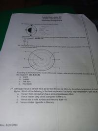 Lauderdale Lakes MS
Grade 7 Life Science
Recovery Assignment
75. Maxine's class is studying the Earth/Sun/Moon system.
The sun
She studies the illustration of the moon, sun and Earth shown below. At which stage is a solar
eclipse possible? (SC.8.E.5.9)
1
b.
C.
3
d.
4.
76. Throughout history, several different models of the solar system have been proposed. One such
model is shown below.
R
According to the heliocentric model of the solar system, what should be located at position Q on
the diagram? (SC.8.E.5.8)
a.
Earth
b. Jupiter
С.
The Sun
d.
The Moon
77. Although Venus is almost twice as far from the sun as Mercury, its surface temperature is much
higher. Which of the following is the best explanation for Venus' high temperature? (SC.8.E.5.
a. Venus' thick atmosphere has a strong greenhouse effect.
b. Venus rotates very slowly compared to Mercury.
Venus has a solid surface and Mercury does not.
d. Venus rotates opposite to Mercury.
C.
Rev. 8/26/2016
