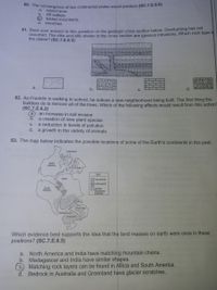 o: he convergence of two continental plates would produce (SC.7.E.6.5)
island arcs.
b.
a.
rift valleys.
folded mountains.
d.
trenches
61. Base your answer to this question on the geologic cross section below. Overturning has not
Occurred. The dike and sills shown in the cross section are igneous intrusions. Which rock type is
the oldest? (SC.7.E.6.3)
a,
d.
C.
62. As Franklin is walking to school, he notices a new neighborhood being built. The first thing the
builders do is remove all of the trees. Which of the following effects would result from this action?
(SC.7.E.6.2)
a.
an increase in soil erosion
Б.
a creation of new plant species
a reduction in levels of pollution
d.
C.
a growth in the variety of animals
63. The map below indicates the possible locations of some of the Earth's continents in the past.
Greenland
North
Anierica
Europe
KEY
Alrica
mountains
rock layers
South
America
glacler-
scratched
bedrock
ndia
(Australla
Madagascan
Anlarctica
Which evidence best supports the idea that the land masses on earth were once in these
positions? (SC.7.E.6.5)
North America and India have matching mountain chains.
b. Madagascar and India have similar shapes.
C.
a.
Matching rock layers can be found in Africa and South America.
d. Bedrock in Australia and Greenland have glacier scratches.

