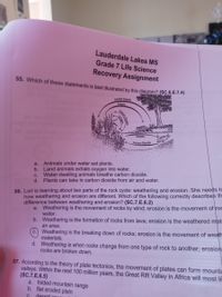 Lauderdale Lakes MS
Grade 7 Life Science
Recovery Assignment
55. Which of these statements is best illustrated by this diagram? (SC.6.E.7.4)
Carbon Dlaxida
Oxygen
Oxygen
Carbon Dioxdde
Animals under water eat plants.
b. Land animals exhale oxygen into water.
c. Water-dwelling animals breathe carbon dioxide.
d. Plants can take in carbon dioxide from air and water.
a.
56. Lori is learning about two parts of the rock cycle: weathering and erosion. She needs to
how weathering and erosion are different. Which of the following correctly describes th
difference between weathering and erosion? (SC.7.E.6.2)
a. Weathering is the movement of rocks by wind; erosion is the movement of roc
water.
b. Weathering is the formation of rocks from lava; erosion is the weathered mat
an area.
c. Weathering is the breaking down of rocks; erosion is the movement of weath
materials.
d. Weathering is when rocks change from one type of rock to another; erosion
rocks are broken down.
57. According to the theory of plate tectonics, the movement of plates can form mounta
valleys. Within the next 100 million years, the Great Rift Valley in Africa will most lil
(SC.7.E.6.5)
a. folded mountain range
b. flat eroded plain
desert oou
Carbon
