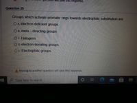 ave this response.
Question 25
Groups which activate aromatic rings towards electrophilic substitution are:
O A. electron deficient groupS.
O B. meta – directing groups.
OC. Halogens.
O D. electron donating groups.
O E. Electrophilic groups.
Moving to another question will save this response.
P Type here to search
