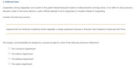 3. Antitrust laws
Cooperation among oligopolies runs counter to the public interest because it leads to underproduction and high prices. In an effort to bring resource
allocation closer to the social optimum, public officials attempt to force oligopolies to compete instead of cooperating.
Consider the following scenario:
Suppose that two American investment banks negotiate a merger agreement because a financial crisis threatens to bankrupt both firms.
This merger could potentially be stopped by a lawsuit brought by which of the following American institutions?
O The Commerce Department
O The Interior Department
O The Defense Department
O The Justice Department
