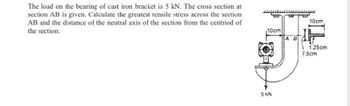 The load on the bearing of cast iron bracket is 5 kN. The cross section at
section AB is given. Calculate the greatest tensile stress across the section
AB and the distance of the neutral axis of the section from the centriod of
the section.
10cm
5 KN
A B
10cm
1.25cm
7.5cm