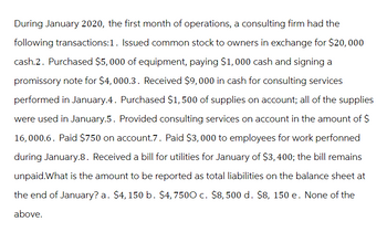 During January 2020, the first month of operations, a consulting firm had the
following transactions:1. Issued common stock to owners in exchange for $20,000
cash.2. Purchased $5,000 of equipment, paying $1,000 cash and signing a
promissory note for $4,000.3. Received $9,000 in cash for consulting services
performed in January.4. Purchased $1,500 of supplies on account; all of the supplies
were used in January.5. Provided consulting services on account in the amount of $
16,000.6. Paid $750 on account.7. Paid $3,000 to employees for work perfonned
during January.8. Received a bill for utilities for January of $3,400; the bill remains
unpaid.What is the amount to be reported as total liabilities on the balance sheet at
the end of January? a. $4, 150 b. $4,7500 c. $8,500 d. $8, 150 e. None of the
above.