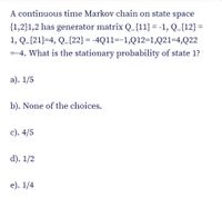 A continuous time Markov chain on state space
{1,2}1,2 has generator matrix Q_{11} = -1, Q_{12} =
1, Q_{21}=4, Q_{22} = -4Q11=-1,Q12=1,Q21=4,Q22
=-4. What is the stationary probability of state 1?
a). 1/5
b). None of the choices.
c). 4/5
d). 1/2
е). 1/4
