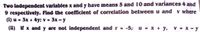 Two independent variables x and y have means 5 and 10 and variances 4 and
9 respectively. Find the coefficient of correlation between u and v where
(i) u = 3x + 4y: v = 3x - y
%3D
(ii) If x and y are not independent and r - •5, u - x + y.
