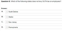 Question 8: Which of the following states does not levy SUTA tax on employees?
Answer:
A.
South Dakota
В.
Alaska
С.
New Jersey
D.
Pennsylvania
