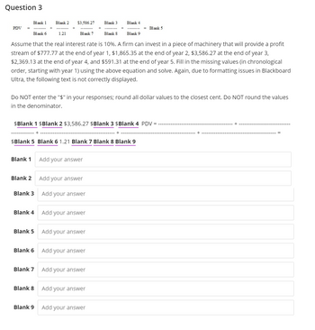 Question 3
PDV =
Blank 1
Blank 1
Blank 2
Blank 6
Blank 8
Assume that the real interest rate is 10%. A firm can invest in a piece of machinery that will provide a profit
stream of $777.77 at the end of year 1, $1,865.35 at the end of year 2, $3,586.27 at the end of year 3,
$2,369.13 at the end of year 4, and $591.31 at the end of year 5. Fill in the missing values (in chronological
order, starting with year 1) using the above equation and solve. Again, due to formatting issues in Blackboard
Ultra, the following text is not correctly displayed.
Blank 3
Blank 4
Blank 5
Blank 2
Do NOT enter the "$" in your responses; round all dollar values to the closest cent. Do NOT round the values
in the denominator.
Blank 6
$Blank 1 $Blank 2 $3,586.27 $Blank 3 $Blank 4 PDV
$Blank 5 Blank 6 1.21 Blank 7 Blank 8 Blank 9
Blank 7
$3,586.27
1.21
Blank 8
Blank 9
Blank 7
Add your answer
Add your answer
Add your answer
Add your answer
Add your answer
Blank 3
Add your answer
Blank 4
Add your answer
Add your answer
Blank 9
Add your answer
= Blank 5
+
