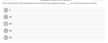 of the r
The richest 20% of the population in Economy B has approximately __________% of the economy's income.
A 5
B
35
Ⓒ40
D 65
E 95