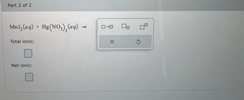 **Chemical Reaction:**

\[ \text{MnI}_2(aq) + \text{Hg(NO}_3\text{)}_2(aq) \rightarrow \]

**Tasks:**

- **Total Ionic Equation:**
  - Checkbox provided for entering the total ionic equation.

- **Net Ionic Equation:**
  - Checkbox provided for entering the net ionic equation.

**Diagram Description:**

- A rectangular box contains a sequence of square boxes with arrows indicating a flow or sequence, suggesting options for entering chemical reactions or components.

**Buttons:**

- **X**: Likely a cancel or clear button.
- **Circular Arrow**: Possibly a reset button.

This is a scaffold for analyzing aqueous reactions, allowing for the breakdown of chemical equations into their ionic and net ionic forms to better understand the underlying processes.