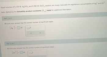 Equal volumes of 0.120 M AgNO3 and 0.200 M ZnCl₂ solution are mixed. Calculate the equilibrium concentrations of Ag* and Zn²+.
Note: Reference the Solubility product constants (Ksp) table for additional information.
Part 1 of 2
Be sure your answer has the correct number of significant digits.
[Ag] =M
Part 2 of 2
0
x10
X
Be sure your answer has the correct number of significant digits.
[Zn²+] = M
10