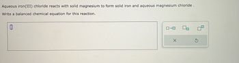 **Chemical Reaction and Balancing**

**Description:**
Aqueous iron(III) chloride reacts with solid magnesium to form solid iron and aqueous magnesium chloride.

**Task:**
Write a balanced chemical equation for this reaction.

**Diagram:**
There is a text box for inputting the balanced equation. Next to it, there's a diagram icon with four symbols: an arrow, a sequence of rectangles, a grid, and a question mark with two rounded arrows beneath for canceling or resetting the input.