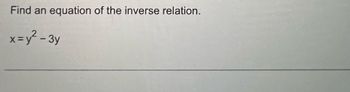 **Problem Statement:**

Find an equation of the inverse relation.

\[ x = y^2 - 3y \]

**Explanation:**

To find the inverse relation of the given equation, you will need to express \( y \) in terms of \( x \), and then swap the variables. Here’s how to do it:

1. Start with the original equation:

   \[ x = y^2 - 3y \]

2. Solve for \( y \) using algebraic manipulation. This will involve solving a quadratic equation in terms of \( y \).

3. Once you find \( y \), switch \( x \) and \( y \) to express the inverse relation.

There are no graphs or diagrams associated with this problem, as it is purely algebraic. However, understanding the solution might involve visualizing the function and its inverse on a coordinate plane. Keep in mind that not all functions have inverses that are functions themselves, especially if the original equation is not one-to-one.