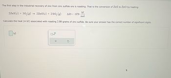 The first step in the industrial recovery of zinc from zinc sulfide ore is roasting. That is the conversion of ZnS to ZnO by heating:
2 ZnS (s) + 30₂(g) → 2ZnO(s) + 2SO₂ (g)
kJ
mol
Calculate the heat (in kJ) associated with roasting 2.00 grams of zinc sulfide. Be sure your answer has the correct number of significant digits.
kJ
0x10
X
ΔΗ= - 879