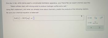 One day in lab, while taking apart a complicated distillation apparatus, your friend Mai (an expert chemist) says this:
"Metal sulfides react with strong acids to produce hydrogen sulfide and a salt."
Using Mai's statement, and what you already know about chemistry, predict the products of the following reaction.
Be sure your chemical equation is balanced!
FeS (s) + HCl(aq) → 0
0-0
0+0
X
NO
REACTION
S