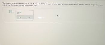 The work done to compress a gas is 69.0 J. As a result, 29.0 J of heat is given off to the surroundings. Calculate the change in energy of the gas. Be sure your
answer has the correct number of significant digits.
J
☐x10