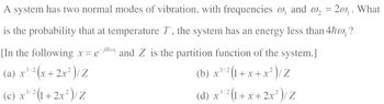 A system has two normal modes of vibration, with frequencies @, and @₂ = 2w₁ . What
is the probability that at temperature T, the system has an energy less than 4ħw, ?
[In the following x = e¯h and Z is the partition function of the system.]
3/2
3/2
(a) x²
x³/²(x + 2x²) / Z
(b) x
x ³/² (1+x+x²) / Z
3/2
3/2
(c) x ³/² (1+2x²)/Z
(d) x ³/² (1+x+ 2x² ) / Z