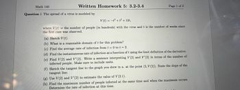 Math 140
Written Homework 5: 3.2-3.4
Question 1 The spread of a virus is modeled by
Page 1 of 3
V(t) = t³ + t² + 12t,
where V(t) is the number of people (in hundreds) with the virus and t is the number of weeks since
the first case was observed.
(a) Sketch V(t).
(b) What is a reasonable domain of t for this problem?
(c) Find the average rate of infection from t = 0 to t = 2.
(d) Find the instantaneous rate of infection as a function of t using the limit definition of the derivative.
(e) Find V(2) and V'(2). Write a sentence interpreting V(2) and V'(2) in terms of the number of
infected people. Make sure to include units.
(f) Sketch the tangent line to the graph you drew in a. at the point (2, V(2)). State the slope of the
tangent line.
(g) Use V(2) and V'(2) to estimate the value of V(2.1).
(h) Find the maximum number of people infected at the same time and when the maximum occurs.
Determine the rate of infection at this time.