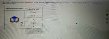 This sketch of a neutral molecule is shaded red or blue wherever the electrostatic potential at the molecule's surface isn't zero. What could the chemical formula
of the molecule be?
electrostatic potential map
=+
0
possible chemical formula
(check all that apply)
ON₂H₂
NO₂
O SF₂
O HON
X
IF
$
新品四