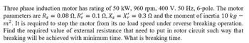 Three phase induction motor has rating of 50 kW, 960 rpm, 400 V. 50 Hz, 6-pole. The motor
parameters are R = 0.08 N, R' = 0.1 N, X = X = 0.3 N and the moment of inertia 10 kg
m². It is required to stop the motor from its no load speed under reverse breaking operation.
Find the required value of external resistance that need to put in rotor circuit such way that
breaking will be achieved with minimum time. What is breaking time.