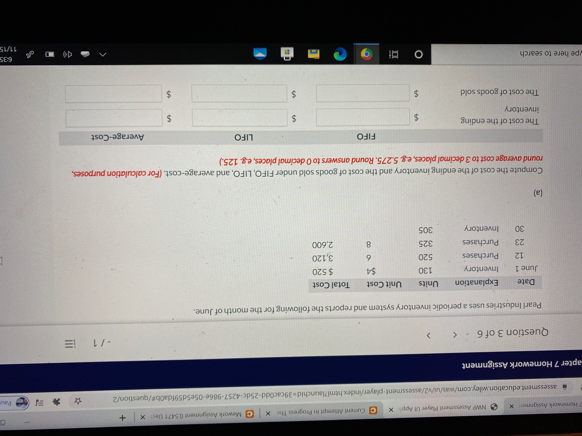 -/ 1
Question 3 of 6
Pearl Industries uses a periodic inventory system and reports the following for the month of June.
Date
Explanation
Units
Unit Cost
Total Cost
June 1
Inventory
130
$4
$ 520
12
Purchases
520
6
3,120
23
Purchases
325
2,600
30
Inventory
305
(a)
Compute the cost of the ending inventory and the cost of goods sold under FIFO, LIFO, and average-cost. (For calculation purposes,
round average cost to 3 decimal places, e.g. 5.275. Round answers to 0 decimal places, e.g. 125.)
FIFO
LIFO
Average-Cost
The cost of the ending
inventory
The cost of goods sold
!!!
%24
%24
%24
%24
%24
