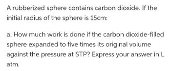 A rubberized sphere contains carbon dioxide. If the
initial radius of the sphere is 15cm:
a. How much work is done if the carbon dioxide-filled
sphere expanded to five times its original volume
against the pressure at STP? Express your answer in L
atm.