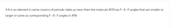 if A is an element in same column of periodic table as neon then the molecule AF5 has F-A-F angles that are smaller or
larger or same as corresponding F- A - F angles in AF6