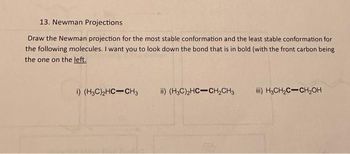 13. Newman Projections
Draw the Newman projection for the most stable conformation and the least stable conformation for
the following molecules. I want you to look down the bond that is in bold (with the front carbon being
the one on the left.
i) (H3C)2HC-CH3
ii) (H3C)2HC-CH₂CH3
iii) H3CH₂C-CH₂OH