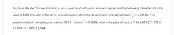 You have decided to invest in Bond x, an n-year bond with semi-annual coupons and the following characteristics: Par
value is 1000 The ratio of the semi - annual coupon rate to the desired semi- annual yield rate, is 1.03125. The
present value of the redemption value is 381.5. Given v=0.5889, what is the price of bond x ? A) 1,055 B) 1,072 C
) 1,073 D) 1,069 E) 1,044