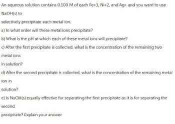An aqueous solution contains 0.100 M of each Fe+3, Ni+2, and Ag+ and you want to use
NaOH(s) to
selectively precipitate each metal ion.
a) In what order will these metal ions precipitate?
b) What is the pH at which each of these metal ions will precipitate?
c) After the first precipitate is collected, what is the concentration of the remaining two
metal ions
in solution?
d) After the second precipitate is collected, what is the concentration of the remaining metal
ion in
solution?
e) Is NaOH(s) equally effective for separating the first precipitate as it is for separating the
second
precipitate? Explain your answer