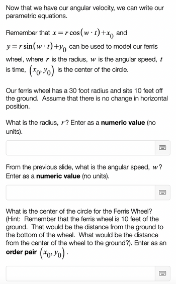 Now that we have our angular velocity, we can write our
parametric equations.
Remember that x = r cos(w t) +x and
y=rsin (w t) +y can be used to model our ferris
wheel, where r is the radius, w is the angular speed, t
is time, (x,y) is the center of the circle.
Our ferris wheel has a 30 foot radius and sits 10 feet off
the ground. Assume that there is no change in horizontal
position.
What is the radius, r? Enter as a numeric value (no
units).
From the previous slide, what is the angular speed, w?
Enter as a numeric value (no units).
What is the center of the circle for the Ferris Wheel?
(Hint: Remember that the ferris wheel is 10 feet of the
ground. That would be the distance from the ground to
the bottom of the wheel. What would be the distance
from the center of the wheel to the ground?). Enter as an
order pair (x, y).
W