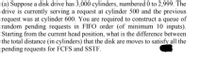 (a) Suppose a disk drive has 3,000 cylinders, numbered 0 to 2,999. The
drive is currently serving a request at cylinder 500 and the previous
request was at cylinder 600. You are required to construct a queue of
random pending requests in FIFO order (of minimum 10 inputs).
Starting from the current head position, what is the difference between
the total distance (in cylinders) that the disk are moves to satisfy all the
pending requests for FCFS and SSTF.
