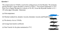 Question 1
The compressed air at 150 kPa is used in the cooling process of a hot flat plate. The airstream
passing through a square flat plate as shown in Figure 1. Free-stream temperature is 25°C
flows over a square flat plate at a velocity of 45 m/s. Given the Reynolds number is 4.5 ×
10° at the edge of the plate. Determine:
(a) Film temperature.
(b) Thermal conductivity, dynamic viscosity, kinematic viscosity and Prandtl number.
(c) The density of air at 150 kPa.
(d) Average heat transfer coefficient.
(e) Heat Transfer for the plate maintained at 57•C.
HI
