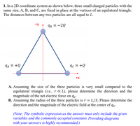 1. In a 2D coordinate system as shown below, three small charged particles with the
same size, A, B, and C, are fixed in place at the vertices of an equilateral triangle.
The distances between any two particles are all equal to L.
+y
IB = -2Q
IA = +Q
9c = +Q
+x
A. Assuming the size of the three particles is very small compared to the
equilateral triangle (i.e., r « L), please determine the direction and the
magnitude of the net electric force on qc-
B. Assuming the radius of the three particles is r = L/3, Please determine the
direction and the magnitude of the electric field at the center of qc.
(Note: The symbolic expression as the answer must only include the given
variables and the commonly accepted constants. Providing diagrams
with your answers is highly recommended.)
