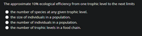 The approximate 10% ecological efficiency from one trophic level to the next limits
the number of species at any given trophic level.
the size of individuals in a population.
the number of individuals in a population.
the number of trophic levels in a food chain.
