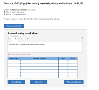 Exercise 15-13 (Algo) Recording materials; direct and indirect LO P1, P3
1. Raw materials purchases for cash.
2. Direct materials used
3. Indirect materials used.
Prepere journal entries for the above transactions for the period.
View transaction list
Journal entry worksheet
A B
Record the raw material purchases for cash.
Note: Freits before radi
Transaction
1
Racord entry
General Journal
Clear entry
Debit Credit
View general journal