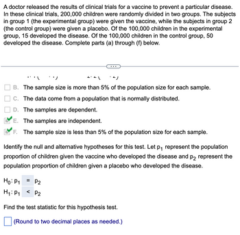 A doctor released the results of clinical trials for a vaccine to prevent a particular disease.
In these clinical trials, 200,000 children were randomly divided in two groups. The subjects
in group 1 (the experimental group) were given the vaccine, while the subjects in group 2
(the control group) were given a placebo. Of the 100,000 children in the experimental
group, 15 developed the disease. Of the 100,000 children in the control group, 50
developed the disease. Complete parts (a) through (f) below.
"*"\ :')
-4)
B. The sample size is more than 5% of the population size for each sample.
C. The data come from a population that is normally distributed.
D. The samples are dependent.
E. The samples are independent.
F. The sample size is less than 5% of the population size for each sample.
<.<\
Identify the null and alternative hypotheses for this test. Let p₁ represent the population
proportion of children given the vaccine who developed the disease and p2 represent the
population proportion of children given a placebo who developed the disease.
Ho: P1
= P₂
H₁: P₁ < P2
Find the test statistic for this hypothesis test.
(Round to two decimal places as needed.)