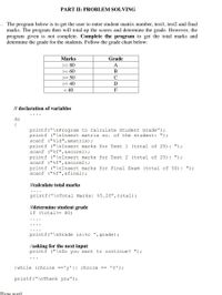 PART II: PROBLEM SOLVING
1. The program below is to get the user to enter student matrix number, test1, test2 and final
marks. The program then will total up the scores and determine the grade. However, the
program given is not complete. Complete the program to get the total marks and
determine the grade for the students. Follow the grade chart below:
Marks
Grade
>= 80
A
>= 60
В
>= 50
C
>= 40
D
< 40
F
// declaration of variables
do
{
printf("\nProgram to Calculate Student Grade");
printf ("\nInsert matrix no. of the student: ");
scanf ("%ld",&matrix);
printf ("\nInsert marks for Test 1 (total of 25): ");
scanf ("%f",&score1);
printf ("\nInsert marks for Test 2 (total of 25): ");
scanf ("%f",&score2);
printf ("\nInsert marks for Fina1 Exam (total of 50): ");
scanf ("%f",&final);
l/calculate total marks
printf("\nTotal Marks: %5.2f",total);
//determine student grade
if (total>= 80)
printf("\nGrade is:%c ",grade);
//asking for the next input
printf ("\nDo you want to continue? ");
}while (choice =='y'|| choice == 'Y');
printf("\nThank you");
Tyne textl
