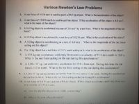 Various Newton's Law Problems
1. A net force of 9.0 N east is used to push a 20.0 kg object. Whar is the acceleration of the chject?
2. A net force of 15.0 N north is used to pull an object If the acceleration of this object is 8.0 m/s.
what is the mass of the object?
3. A 16.0 kg object is accelerated at a rate of 2.0 m's by a net force. What is the magnitude of the net
force?
4. A 12.0 kg ohjcct is avcelerated by a net force of 10.2 N cast. What is tze acceleration of the object?
5. A 5.2 kg objcet is accelerating at a rate of 6.0 m's. What is the magnitude of the nel force
acting on the object?
6. If a 18 kg ohject has a net ferce of 2.0 N south acting on it, what is the acceleration of the object?
7. A 925 kg car accelerutes uniformly from rest to a velocity of 25 0 m/s south in 10.0 s.
What is the net force acting on the car during this acceleration?
8. A 1.08x10 kg car unitormly accelerates ter 12.0 s from rest. During this time the car
travels 132 m nonh. What is the net force acting on the car during this acceleration?
9. A1 20x10' kg car accelerates un formly from 5.0 ms cast ro 12 m's cast. Dunrg this acceleration
the car travels 94 m. What is the net "erce acting on the car during this acceleration
10. A net force of 6.6 N east acts on a 9.0 k2 ch ect. If this obiect accelerates unifo-mly from rest
to avelocity of3.0.s cas.
a) How far did the object trave while acce eratirg'
b) wha i the une of zeecleaion?
