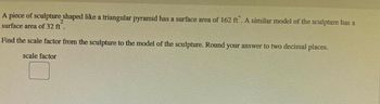 14
A piece of sculpture shaped like a triangular pyramid has a surface area of 162 ft. A similar model of the sculpture has a
2
surface area of 32 ft.
Find the scale factor from the sculpture to the model of the sculpture. Round your answer to two decimal places.
scale factor